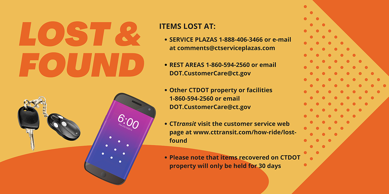 LOST & FOUND Info-Items lost at Service Plazas 1-888-406-3466 or email comments@ctserviceplazas.com, Rest Areas 1-860-594-2560 or email DOT.CustomerCare@ct.gov, Other CTDOT property or facilities 1-860-594-2560 or email DOT.CustomerCare@ct.gov, CTtransit visit www.cttransit.com/how-ride/lost-found. Please note items recovered on CTDOT property are only held for 30 days.