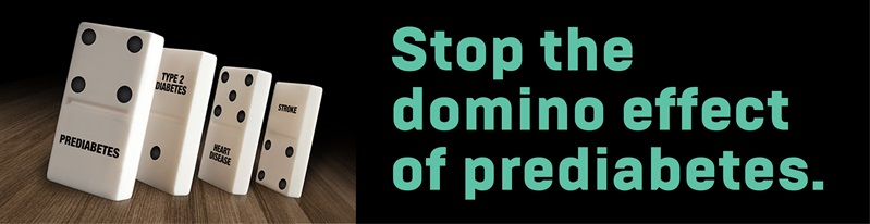 Stop the domino effect of prediabetes.  Left untreated, prediabetes can lead to type 2 diabetes, heart disease, and stroke.