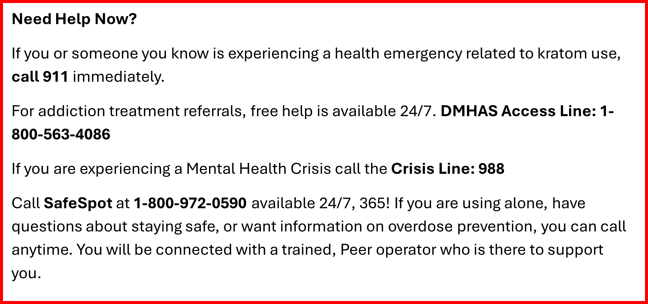 Need Help Now? If you or someone you know is experiencing a health emergency related to kratom use, call 911 immediately.   For addiction treatment referrals, free help is available 24/7. DMHAS Access Line: 1-800-563-4086 If you are experiencing a Mental Health Crisis call the Crisis Line: 988 Call SafeSpot at 1-800-972-0590 Available 24/7, 365! If you are using alone, have questions about staying safe, or want information on overdose prevention, you can call anytime. You will be connected with a trained, Peer operator who is there to support you.