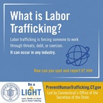 What is Labor Trafficking? Labor trafficking is forcing someone to work through threats, debt, or coercion. It can occur in any industry. How can you spot and report it? Visit PreventHumanTrafficking.CT.gov. Led by Connecticut’s Office of the Secretary of the State.
